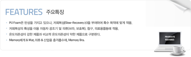 주요특징-PU Foam은 탄성을 가지고 있으나, 저회복성(Slow-Recovery성)을 부여하여 특수 목적에 맞게 적용.저회복성의 특성을 이용 자동차 공조기 및 의류(브라, 보호복), 침구, 의료용품등에 적용.온도의존성이 강한 제품과 비교적 온도의존성이 약한 제품으로 구분된다.Memory베개 & Mat, 의류 & 산업용 충격흡수재, Memory Bra.
